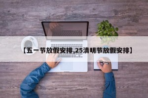 【五一节放假安排,25清明节放假安排】