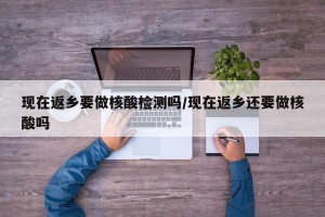 现在返乡要做核酸检测吗/现在返乡还要做核酸吗