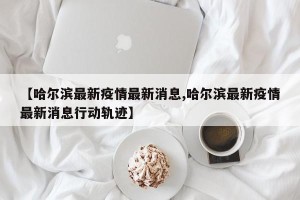【哈尔滨最新疫情最新消息,哈尔滨最新疫情最新消息行动轨迹】