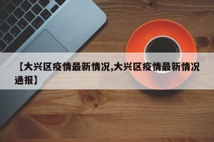 【大兴区疫情最新情况,大兴区疫情最新情况通报】