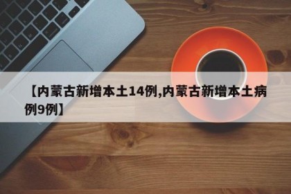 【内蒙古新增本土14例,内蒙古新增本土病例9例】