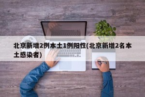 北京新增2例本土1例阳性(北京新增2名本土感染者)