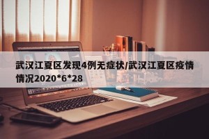 武汉江夏区发现4例无症状/武汉江夏区疫情情况2020*6*28