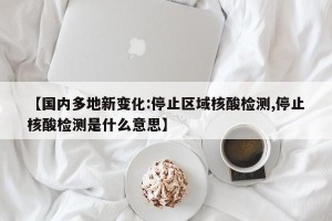 【国内多地新变化:停止区域核酸检测,停止核酸检测是什么意思】