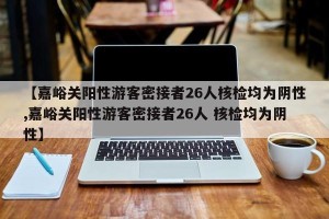 【嘉峪关阳性游客密接者26人核检均为阴性,嘉峪关阳性游客密接者26人 核检均为阴性】
