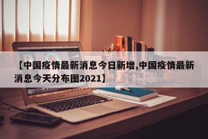 【中国疫情最新消息今日新增,中国疫情最新消息今天分布图2021】