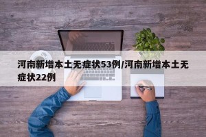 河南新增本土无症状53例/河南新增本土无症状22例