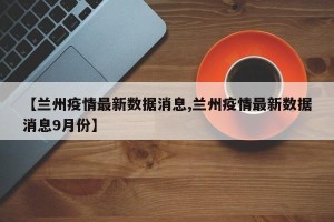 【兰州疫情最新数据消息,兰州疫情最新数据消息9月份】