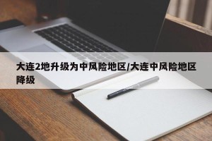 大连2地升级为中风险地区/大连中风险地区降级