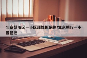 北京朝阳区一小区现疑似病例/北京朝阳一小区管控