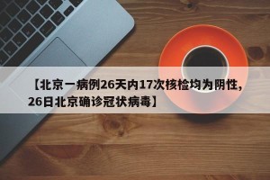 【北京一病例26天内17次核检均为阴性,26日北京确诊冠状病毒】
