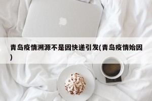 青岛疫情溯源不是因快递引发(青岛疫情始因)