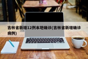 吉林省新增12例本地确诊(吉林省新增确诊病例)