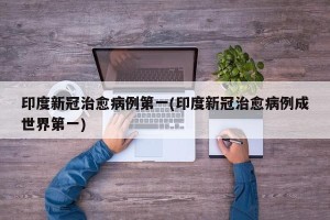 印度新冠治愈病例第一(印度新冠治愈病例成世界第一)