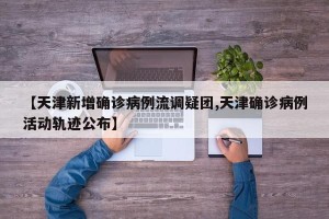 【天津新增确诊病例流调疑团,天津确诊病例活动轨迹公布】