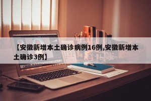 【安徽新增本土确诊病例16例,安徽新增本土确诊3例】