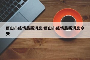 唐山市疫情最新消息/唐山市疫情最新消息今天