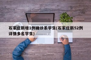 石家庄新增1例确诊系学生(石家庄新52例详情多名学生)