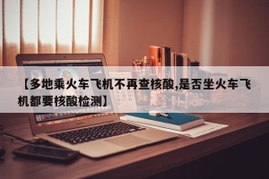 【多地乘火车飞机不再查核酸,是否坐火车飞机都要核酸检测】