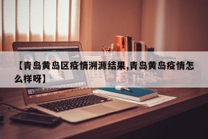 【青岛黄岛区疫情溯源结果,青岛黄岛疫情怎么样呀】