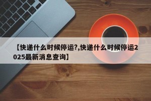 【快递什么时候停运?,快递什么时候停运2025最新消息查询】