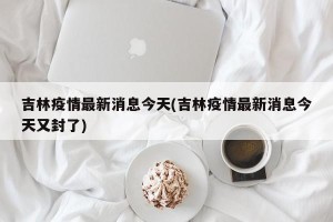 吉林疫情最新消息今天(吉林疫情最新消息今天又封了)