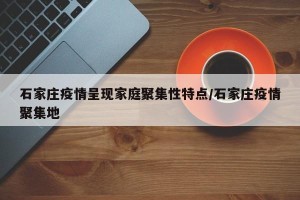 石家庄疫情呈现家庭聚集性特点/石家庄疫情聚集地