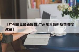 【广州东莞最新疫情,广州东莞最新疫情防控政策】