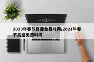 2023年春节高速免费时间/2o21年春节高速免费时间