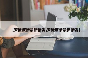 【安徽疫情最新情况,安徽疫情最新情况】