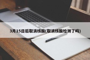 3月15日后取消核酸(取消核酸检测了吗)