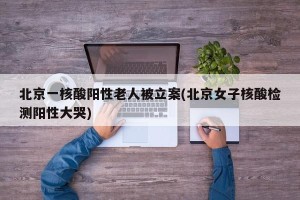 北京一核酸阳性老人被立案(北京女子核酸检测阳性大哭)