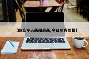【肺炎今天新闻最新,今日肺炎播报】
