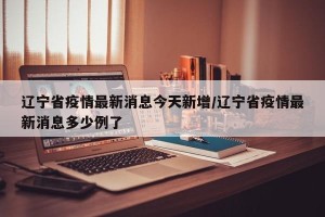 辽宁省疫情最新消息今天新增/辽宁省疫情最新消息多少例了