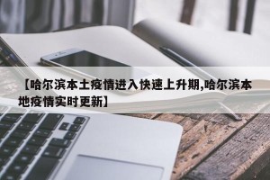 【哈尔滨本土疫情进入快速上升期,哈尔滨本地疫情实时更新】