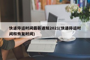 快递停运时间最新通知2021(快递停运时间和恢复时间)