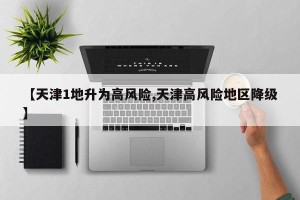 【天津1地升为高风险,天津高风险地区降级】
