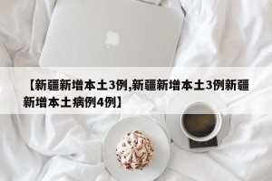 【新疆新增本土3例,新疆新增本土3例新疆新增本土病例4例】