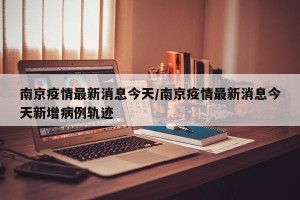 南京疫情最新消息今天/南京疫情最新消息今天新增病例轨迹