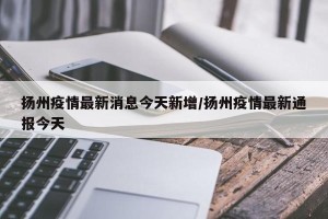 扬州疫情最新消息今天新增/扬州疫情最新通报今天
