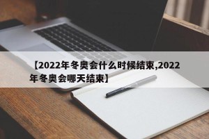 【2022年冬奥会什么时候结束,2022年冬奥会哪天结束】