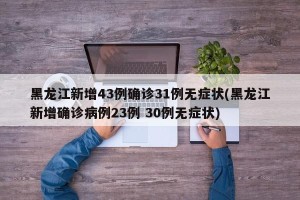 黑龙江新增43例确诊31例无症状(黑龙江新增确诊病例23例 30例无症状)