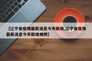 【辽宁省疫情最新消息今天新增,辽宁省疫情最新消息今天新增病例】