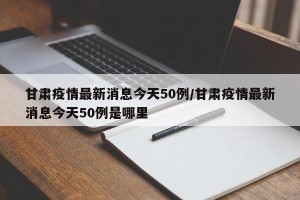 甘肃疫情最新消息今天50例/甘肃疫情最新消息今天50例是哪里