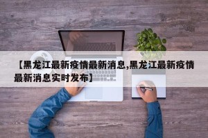 【黑龙江最新疫情最新消息,黑龙江最新疫情最新消息实时发布】