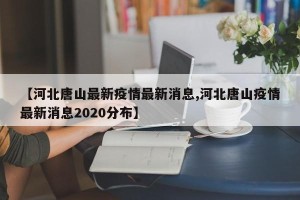 【河北唐山最新疫情最新消息,河北唐山疫情最新消息2020分布】
