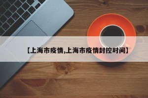 【上海市疫情,上海市疫情封控时间】