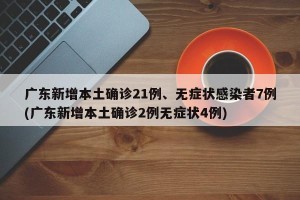 广东新增本土确诊21例、无症状感染者7例(广东新增本土确诊2例无症状4例)