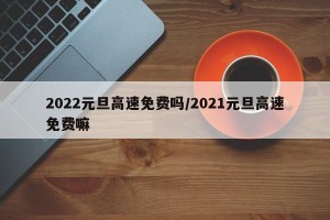 2022元旦高速免费吗/2021元旦高速免费嘛