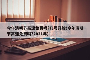 今年清明节高速免费吗?几号开始(今年清明节高速免费吗?2021年)